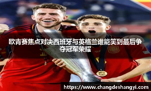 欧青赛焦点对决西班牙与英格兰谁能笑到最后争夺冠军荣耀